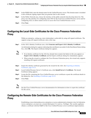 Page 417 
16-15
Cisco ASA Series Firewall ASDM Configuration Guide
 
Chapter 16      Using the Cisco Unified Communication Wizard
  Configuring the Presence Federation Proxy by using the Unified Communication Wizard
Step 3In the FQDN field, enter the domain name for the Unified Presence server. This domain name is included 
in the certificate signing request that you generate later in this wizard. 
Step 4In the Public Network area, choose the interface of the public network from the drop-down list. The 
proxy...