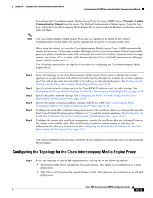 Page 419 
16-17
Cisco ASA Series Firewall ASDM Configuration Guide
 
Chapter 16      Using the Cisco Unified Communication Wizard
  Configuring the UC-IME by using the Unified Communication Wizard
To configure the Cisco Intercompany Media Engine Proxy by using ASDM, choose Wizards > Unified 
Communication Wizard from the menu. The Unified Communication Wizard opens. From the first 
page, select the Cisco Intercompany Media Engine Proxy option under the Business-to-Business section 
and click Next. 
NoteThe Cisco...