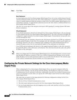 Page 420 
16-18
Cisco ASA Series Firewall ASDM Configuration Guide
 
Chapter 16      Using the Cisco Unified Communication Wizard
  Configuring the UC-IME by using the Unified Communication Wizard
Step 2Click Next. 
Basic Deployment
In a basic deployment, the Cisco Intercompany Media Engine Proxy sits in-line with the Internet firewall 
such that all Internet traffic traverses the ASA. In this deployment, a single Cisco UCM or a Cisco UCM 
cluster is centrally deployed within the enterprise, along with a Cisco...