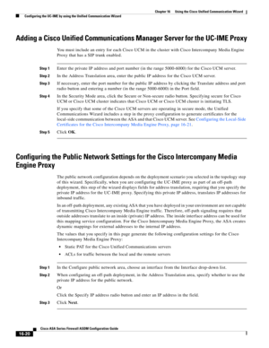 Page 422 
16-20
Cisco ASA Series Firewall ASDM Configuration Guide
 
Chapter 16      Using the Cisco Unified Communication Wizard
  Configuring the UC-IME by using the Unified Communication Wizard
Adding a Cisco Unified Communications Manager Server for the UC-IME Proxy
You must include an entry for each Cisco UCM in the cluster with Cisco Intercompany Media Engine 
Proxy that has a SIP trunk enabled. 
Step 1Enter the private IP address and port number (in the range 5000-6000) for the Cisco UCM server. 
Step 2In...