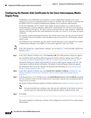 Page 424 
16-22
Cisco ASA Series Firewall ASDM Configuration Guide
 
Chapter 16      Using the Cisco Unified Communication Wizard
  Configuring the UC-IME by using the Unified Communication Wizard
Configuring the Remote-Side Certificates for the Cisco Intercompany Media 
Engine Proxy
Establishing a trust relationship cross enterprises or across administrative domains is key. Cross 
enterprises you must use a trusted third-party CA (such as, VeriSign). The ASA obtains a certificate with 
the FQDN of the Cisco...