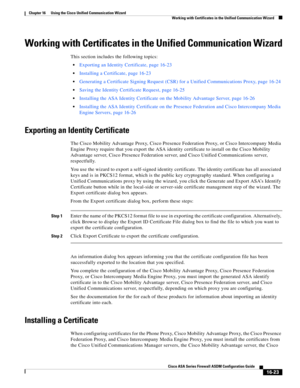 Page 425 
16-23
Cisco ASA Series Firewall ASDM Configuration Guide
 
Chapter 16      Using the Cisco Unified Communication Wizard
  Working with Certificates in the Unified Communication Wizard
Working with Certificates in the Unified Communication Wizard
This section includes the following topics:
Exporting an Identity Certificate, page 16-23
Installing a Certificate, page 16-23
Generating a Certificate Signing Request (CSR) for a Unified Communications Proxy, page 16-24
Saving the Identity Certificate Request,...