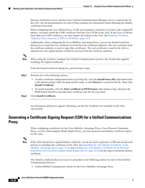 Page 426 
16-24
Cisco ASA Series Firewall ASDM Configuration Guide
 
Chapter 16      Using the Cisco Unified Communication Wizard
  Working with Certificates in the Unified Communication Wizard
Presence Federation server, and the Cisco Unified Communications Manager servers, respectively, on 
the ASA. See the documentation for each of these products for information about obtaining the identity 
certificates from each. 
When configuring the Cisco Phone Proxy, if LSC provisioning is required or you have LSC...