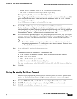 Page 427 
16-25
Cisco ASA Series Firewall ASDM Configuration Guide
 
Chapter 16      Using the Cisco Unified Communication Wizard
  Working with Certificates in the Unified Communication Wizard
Remote Presence Federation servers for the Cisco Presence Federation Proxy
The remote ASAfor the Cisco Intercompany Media Engine Proxy
Before generating the CSR, you can enter additional parameters. 
When configuring a Unified Communications proxy by using the wizard, you click the Generate CSR 
button while in the...