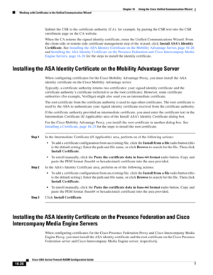 Page 428 
16-26
Cisco ASA Series Firewall ASDM Configuration Guide
 
Chapter 16      Using the Cisco Unified Communication Wizard
  Working with Certificates in the Unified Communication Wizard
Submit the CSR to the certificate authority (CA), for example, by pasting the CSR text into the CSR 
enrollment page on the CA website.
When the CA returns the signed identity certificate, rerun the Unified Communications Wizard. From 
the client-side or remote-side certificate management step of the wizard, click Install...