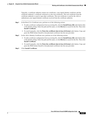 Page 429 
16-27
Cisco ASA Series Firewall ASDM Configuration Guide
 
Chapter 16      Using the Cisco Unified Communication Wizard
  Working with Certificates in the Unified Communication Wizard
Typically, a certificate authority returns two certificates: your signed identity certificate and the 
certificate authority’s certificate (referred to as the root certificate). The root certificate from the 
certificate authority is used to sign other certificates. The root certificate is used by the ASA to 
authenticate...