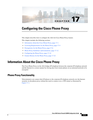 Page 431CH A P T E R
 
17-1
Cisco ASA Series Firewall ASDM Configuration Guide
 
17
Configuring the Cisco Phone Proxy
This chapter describes how to configure the ASA for Cisco Phone Proxy feature. 
This chapter includes the following sections:
Information About the Cisco Phone Proxy, page 17-1
Licensing Requirements for the Phone Proxy, page 17-4
Prerequisites for the Phone Proxy, page 17-6
Phone Proxy Guidelines and Limitations, page 17-12
Configuring the Phone Proxy, page 17-14
Feature History for the Phone...