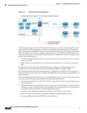 Page 432 
17-2
Cisco ASA Series Firewall ASDM Configuration Guide
 
Chapter 17      Configuring the Cisco Phone Proxy
  Information About the Cisco Phone Proxy
Figure 17-1 Phone Proxy Secure Deployment 
The phone proxy supports a Cisco UCM cluster in mixed mode or nonsecure mode. Regardless of the 
cluster mode, the remote phones that are capable of encryption are always forced to be in encrypted 
mode. TLS (signaling) and SRTP (media) are always terminated on the ASA. The ASA can also perform 
NAT, open...