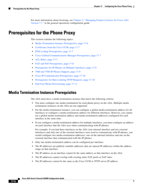 Page 436 
17-6
Cisco ASA Series Firewall ASDM Configuration Guide
 
Chapter 17      Configuring the Cisco Phone Proxy
  Prerequisites for the Phone Proxy
For more information about licensing, see Chapter 5, “Managing Feature Licenses for Cisco ASA 
Version 7.1.” in the general operations configuration guide.
Prerequisites for the Phone Proxy
This section contains the following topics:
Media Termination Instance Prerequisites, page 17-6
Certificates from the Cisco UCM, page 17-7
DNS Lookup Prerequisites, page...