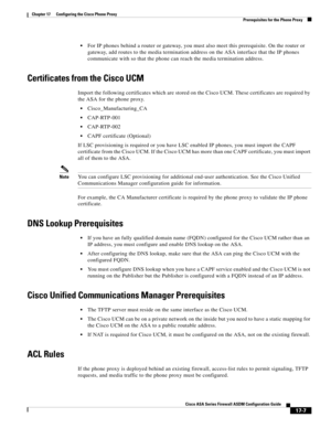 Page 437 
17-7
Cisco ASA Series Firewall ASDM Configuration Guide
 
Chapter 17      Configuring the Cisco Phone Proxy
  Prerequisites for the Phone Proxy
For IP phones behind a router or gateway, you must also meet this prerequisite. On the router or 
gateway, add routes to the media termination address on the ASA interface that the IP phones 
communicate with so that the phone can reach the media termination address.
Certificates from the Cisco UCM
Import the following certificates which are stored on the Cisco...