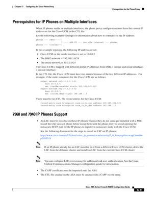 Page 439 
17-9
Cisco ASA Series Firewall ASDM Configuration Guide
 
Chapter 17      Configuring the Cisco Phone Proxy
  Prerequisites for the Phone Proxy
Prerequisites for IP Phones on Multiple Interfaces
When IP phones reside on multiple interfaces, the phone proxy configuration must have the correct IP 
address set for the Cisco UCM in the CTL file. 
See the following example topology for information about how to correctly set the IP address:
phones --- (dmz)-----|
|----- ASA PP --- (outside Internet) ---...