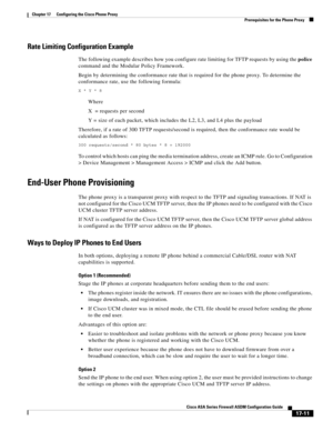 Page 441 
17-11
Cisco ASA Series Firewall ASDM Configuration Guide
 
Chapter 17      Configuring the Cisco Phone Proxy
  Prerequisites for the Phone Proxy
Rate Limiting Configuration Example
The following example describes how you configure rate limiting for TFTP requests by using the police 
command and the Modular Policy Framework.
Begin by determining the conformance rate that is required for the phone proxy. To determine the 
conformance rate, use the following formula:
X * Y * 8
Where 
X  = requests per...