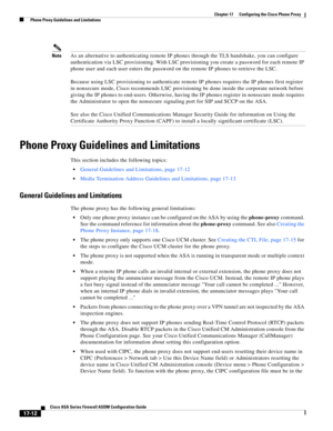 Page 442 
17-12
Cisco ASA Series Firewall ASDM Configuration Guide
 
Chapter 17      Configuring the Cisco Phone Proxy
  Phone Proxy Guidelines and Limitations
NoteAs an alternative to authenticating remote IP phones through the TLS handshake, you can configure 
authentication via LSC provisioning. With LSC provisioning you create a password for each remote IP 
phone user and each user enters the password on the remote IP phones to retrieve the LSC. 
Because using LSC provisioning to authenticate remote IP...