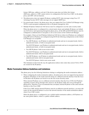 Page 443 
17-13
Cisco ASA Series Firewall ASDM Configuration Guide
 
Chapter 17      Configuring the Cisco Phone Proxy
  Phone Proxy Guidelines and Limitations
format: SEP.cnf.xml. If the device name does not follow this format 
(SEP), CIPC cannot retrieve its configuration file from Cisco UMC via the phone 
proxy and CIPC will not function. 
The phone proxy does not support IP phones sending SCCP video messages using Cisco VT 
Advantage because SCCP video messages do not support SRTP keys. 
For mixed-mode...