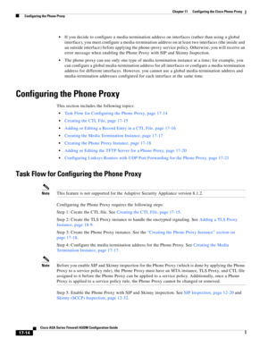 Page 444 
17-14
Cisco ASA Series Firewall ASDM Configuration Guide
 
Chapter 17      Configuring the Cisco Phone Proxy
  Configuring the Phone Proxy
If you decide to configure a media-termination address on interfaces (rather than using a global 
interface), you must configure a media-termination address on at least two interfaces (the inside and 
an outside interface) before applying the phone-proxy service policy. Otherwise, you will receive an 
error message when enabling the Phone Proxy with SIP and Skinny...