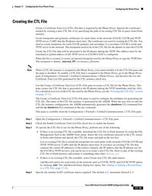 Page 445 
17-15
Cisco ASA Series Firewall ASDM Configuration Guide
 
Chapter 17      Configuring the Cisco Phone Proxy
  Configuring the Phone Proxy
Creating the CTL File
Create a Certificate Trust List (CTL) file that is required by the Phone Proxy. Specify the certificates 
needed by creating a new CTL file or by specifying the path of an exiting CTL file to parse from Flash 
memory. 
Create trustpoints and generate certificates for each entity in the network (CUCM, CUCM and TFTP, 
TFTP server, CAPF) that the...