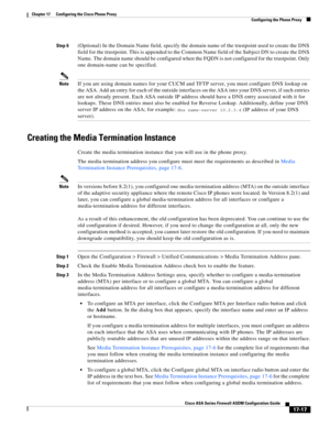 Page 447 
17-17
Cisco ASA Series Firewall ASDM Configuration Guide
 
Chapter 17      Configuring the Cisco Phone Proxy
  Configuring the Phone Proxy
Step 6(Optional) In the Domain Name field, specify the domain name of the trustpoint used to create the DNS 
field for the trustpoint. This is appended to the Common Name field of the Subject DN to create the DNS 
Name. The domain name should be configured when the FQDN is not configured for the trustpoint. Only 
one domain-name can be specified.
NoteIf you are...