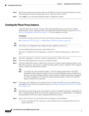 Page 448 
17-18
Cisco ASA Series Firewall ASDM Configuration Guide
 
Chapter 17      Configuring the Cisco Phone Proxy
  Configuring the Phone Proxy
Step 4Specify the minimum and maximum values for the RTP port range for the media termination instance. 
The minimum port and the maximum port can be a value from 1024 to 65535.
Step 5Click Apply to save the media termination address configuration settings.
Creating the Phone Proxy Instance
Create the phone proxy instance. To have a fully functional phone proxy, you...