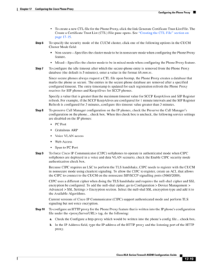 Page 449 
17-19
Cisco ASA Series Firewall ASDM Configuration Guide
 
Chapter 17      Configuring the Cisco Phone Proxy
  Configuring the Phone Proxy
To create a new CTL file for the Phone Proxy, click the link Generate Certificate Trust List File. The 
Create a Certificate Trust List (CTL) File pane opens. See “Creating the CTL File” section on 
page 17-15. 
Step 6To specify the security mode of the CUCM cluster, click one of the following options in the CUCM 
Cluster Mode field:
Non-secure—Specifies the cluster...