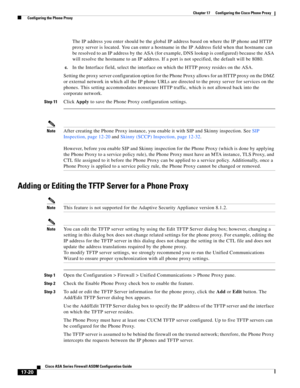 Page 450 
17-20
Cisco ASA Series Firewall ASDM Configuration Guide
 
Chapter 17      Configuring the Cisco Phone Proxy
  Configuring the Phone Proxy
The IP address you enter should be the global IP address based on where the IP phone and HTTP 
proxy server is located. You can enter a hostname in the IP Address field when that hostname can 
be resolved to an IP address by the ASA (for example, DNS lookup is configured) because the ASA 
will resolve the hostname to an IP address. If a port is not specified, the...