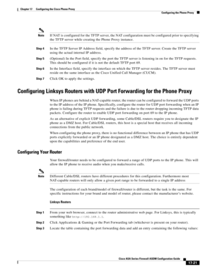 Page 451 
17-21
Cisco ASA Series Firewall ASDM Configuration Guide
 
Chapter 17      Configuring the Cisco Phone Proxy
  Configuring the Phone Proxy
NoteIf NAT is configured for the TFTP server, the NAT configuration must be configured prior to specifying 
the TFTP server while creating the Phone Proxy instance. 
Step 4In the TFTP Server IP Address field, specify the address of the TFTP server. Create the TFTP server 
using the actual internal IP address. 
Step 5(Optional) In the Port field, specify the port the...