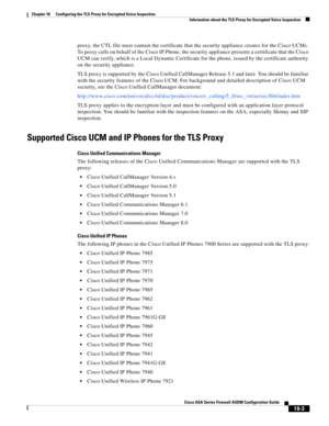 Page 455 
18-3
Cisco ASA Series Firewall ASDM Configuration Guide
 
Chapter 18      Configuring the TLS Proxy for Encrypted Voice Inspection
  Information about the TLS Proxy for Encrypted Voice Inspection
proxy, the CTL file must contain the certificate that the security appliance creates for the Cisco UCMs. 
To proxy calls on behalf of the Cisco IP Phone, the security appliance presents a certificate that the Cisco 
UCM can verify, which is a Local Dynamic Certificate for the phone, issued by the certificate...