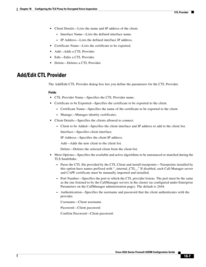 Page 459 
18-7
Cisco ASA Series Firewall ASDM Configuration Guide
 
Chapter 18      Configuring the TLS Proxy for Encrypted Voice Inspection
  CTL Provider
Client Details—Lists the name and IP address of the client.
–Interface Name—Lists the defined interface name.
–IP Address—Lists the defined interface IP address.
Certificate Name—Lists the certificate to be exported.
Add—Adds a CTL Provider.
Edit—Edits a CTL Provider.
Delete—Deletes a CTL Provider.
Add/Edit CTL Provider
The Add/Edit CTL Provider dialog box...