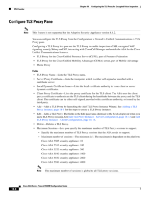 Page 460 
18-8
Cisco ASA Series Firewall ASDM Configuration Guide
 
Chapter 18      Configuring the TLS Proxy for Encrypted Voice Inspection
  CTL Provider
Configure TLS Proxy Pane
NoteThis feature is not supported for the Adaptive Security Appliance version 8.1.2.
You can configure the TLS Proxy from the Configuration > Firewall > Unified Communications > TLS 
Proxy pane.
Configuring a TLS Proxy lets you use the TLS Proxy to enable inspection of SSL encrypted VoIP 
signaling, namely Skinny and SIP, interacting...