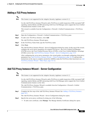 Page 461 
18-9
Cisco ASA Series Firewall ASDM Configuration Guide
 
Chapter 18      Configuring the TLS Proxy for Encrypted Voice Inspection
  CTL Provider
Adding a TLS Proxy Instance
NoteThis feature is not supported for the Adaptive Security Appliance version 8.1.2.
Use the Add TLS Proxy Instance Wizard to add a TLS Proxy to enable inspection of SSL encrypted VoIP 
signaling, namely Skinny and SIP, interacting with Cisco Call Manager and to support the Cisco Unified 
Communications features on the ASA.
This...