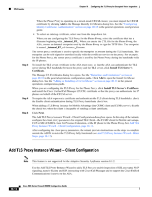 Page 462 
18-10
Cisco ASA Series Firewall ASDM Configuration Guide
 
Chapter 18      Configuring the TLS Proxy for Encrypted Voice Inspection
  CTL Provider
When the Phone Proxy is operating in a mixed-mode CUCM cluster, you must import the CUCM 
certificate by clicking Add in the Manage Identify Certificates dialog box. See the “Configuring 
Identity Certificates Authentication” section on page 40-55 in the general operations configuration 
guide. 
To select an existing certificate, select one from the...