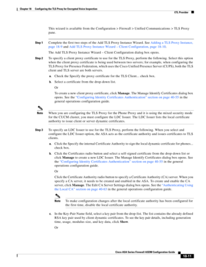 Page 463 
18-11
Cisco ASA Series Firewall ASDM Configuration Guide
 
Chapter 18      Configuring the TLS Proxy for Encrypted Voice Inspection
  CTL Provider
This wizard is available from the Configuration > Firewall > Unified Communications > TLS Proxy 
pane. 
Step 1Complete the first two steps of the Add TLS Proxy Instance Wizard. See Adding a TLS Proxy Instance, 
page 18-9 and Add TLS Proxy Instance Wizard – Client Configuration, page 18-10. 
The Add TLS Proxy Instance Wizard – Client Configuration dialog box...