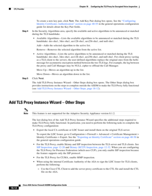 Page 464 
18-12
Cisco ASA Series Firewall ASDM Configuration Guide
 
Chapter 18      Configuring the TLS Proxy for Encrypted Voice Inspection
  CTL Provider
To create a new key pair, click New. The Add Key Pair dialog box opens. See the “Configuring 
Identity Certificates Authentication” section on page 40-55 in the general operations configuration 
guide for details about the Key Pair fields.
Step 4In the Security Algorithms area, specify the available and active algorithms to be announced or matched 
during...
