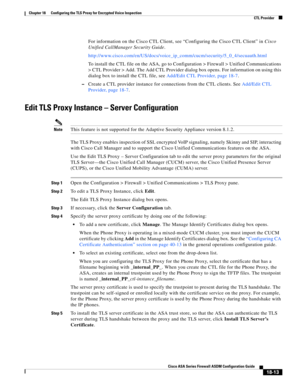 Page 465 
18-13
Cisco ASA Series Firewall ASDM Configuration Guide
 
Chapter 18      Configuring the TLS Proxy for Encrypted Voice Inspection
  CTL Provider
For information on the Cisco CTL Client, see “Configuring the Cisco CTL Client” in Cisco 
Unified CallManager Security Guide.
http://www.cisco.com/en/US/docs/voice_ip_comm/cucm/security/5_0_4/secuauth.html
To install the CTL file on the ASA, go to Configuration > Firewall > Unified Communications 
> CTL Provider > Add. The Add CTL Provider dialog box opens....