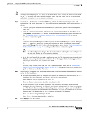 Page 467 
18-15
Cisco ASA Series Firewall ASDM Configuration Guide
 
Chapter 18      Configuring the TLS Proxy for Encrypted Voice Inspection
  CTL Provider
NoteWhen you are configuring the TLS Proxy for the Phone Proxy and it is using the mixed security mode 
for the CUCM cluster, you must configure the LDC Issuer. The LDC Issuer lists the local certificate 
authority to issue client or server dynamic certificates.
Step 5To specify an LDC Issuer to use for the TLS Proxy, perform the following. When you select...