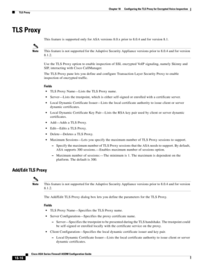 Page 468 
18-16
Cisco ASA Series Firewall ASDM Configuration Guide
 
Chapter 18      Configuring the TLS Proxy for Encrypted Voice Inspection
  TLS Proxy
TLS Proxy
This feature is supported only for ASA versions 8.0.x prior to 8.0.4 and for version 8.1.
NoteThis feature is not supported for the Adaptive Security Appliance versions prior to 8.0.4 and for version 
8.1.2.
Use the TLS Proxy option to enable inspection of SSL encrypted VoIP signaling, namely Skinny and 
SIP, interacting with Cisco CallManager.
The...