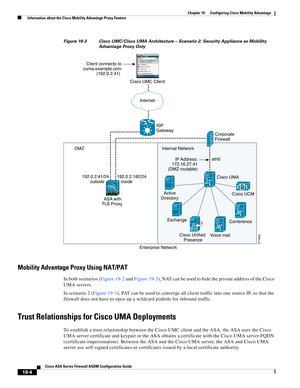 Page 474 
19-4
Cisco ASA Series Firewall ASDM Configuration Guide
 
Chapter 19      Configuring Cisco Mobility Advantage
  Information about the Cisco Mobility Advantage Proxy Feature
Figure 19-3 Cisco UMC/Cisco UMA Architecture – Scenario 2: Security Appliance as Mobility 
Advantage Proxy Only
Mobility Advantage Proxy Using NAT/PAT
In both scenarios (Figure 19-2 and Figure 19-3), NAT can be used to hide the private address of the Cisco 
UMA servers.
In scenario 2 (Figure 19-3), PAT can be used to converge all...