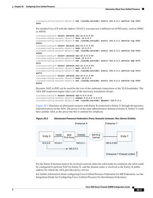 Page 481 
20-3
Cisco ASA Series Firewall ASDM Configuration Guide
 
Chapter 20      Configuring Cisco Unified Presence
  Information About Cisco Unified Presence
ciscoasa(config-network-object)# nat (inside,outside) static 192.0.2.1 service tcp 5060 
5060
For another Cisco UP with the address 10.0.0.3, you must use a different set of PAT ports, such as 45062 
or 45070:
ciscoasa(config)# object network obj-10.0.0.3-01
ciscoasa(config-network-object)# host 10.0.0.3
ciscoasa(config-network-object)# nat...