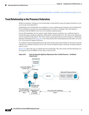 Page 482 
20-4
Cisco ASA Series Firewall ASDM Configuration Guide
 
Chapter 20      Configuring Cisco Unified Presence
  Information About Cisco Unified Presence
http://www.cisco.com/en/US/products/ps6837/products_installation_and_configuration_guides_list.ht
ml
Trust Relationship in the Presence Federation 
Within an enterprise, setting up a trust relationship is achievable by using self-signed certificates or you 
can set it up on an internal CA. 
Establishing a trust relationship cross enterprises or across...