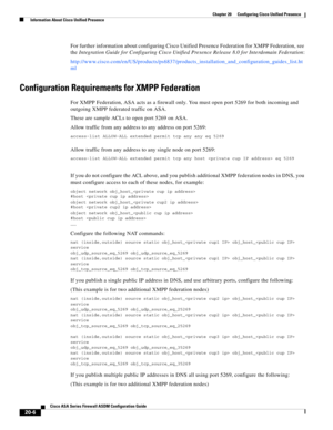 Page 484 
20-6
Cisco ASA Series Firewall ASDM Configuration Guide
 
Chapter 20      Configuring Cisco Unified Presence
  Information About Cisco Unified Presence
For further information about configuring Cisco Unified Presence Federation for XMPP Federation, see 
the Integration Guide for Configuring Cisco Unified Presence Release 8.0 for Interdomain Federation:
http://www.cisco.com/en/US/products/ps6837/products_installation_and_configuration_guides_list.ht
ml
Configuration Requirements for XMPP Federation 
For...