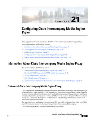 Page 489CH A P T E R
 
21-1
Cisco ASA Series Firewall ASDM Configuration Guide
 
21
Configuring Cisco Intercompany Media Engine 
Proxy
This chapter describes how to configure the ASA for Cisco Intercompany Media Engine Proxy. 
This chapter includes the following sections: 
Information About Cisco Intercompany Media Engine Proxy, page 21-1
Licensing for Cisco Intercompany Media Engine, page 21-8
Guidelines and Limitations, page 21-9
Configuring Cisco Intercompany Media Engine Proxy, page 21-11
Feature History for...