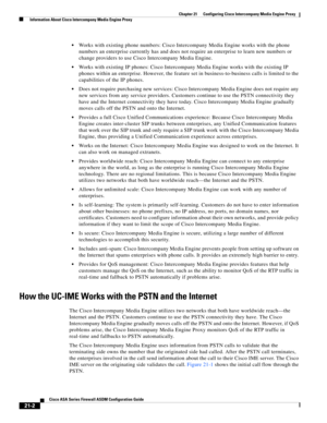 Page 490 
21-2
Cisco ASA Series Firewall ASDM Configuration Guide
 
Chapter 21      Configuring Cisco Intercompany Media Engine Proxy
  Information About Cisco Intercompany Media Engine Proxy
Works with existing phone numbers: Cisco Intercompany Media Engine works with the phone 
numbers an enterprise currently has and does not require an enterprise to learn new numbers or 
change providers to use Cisco Intercompany Media Engine.
Works with existing IP phones: Cisco Intercompany Media Engine works with the...