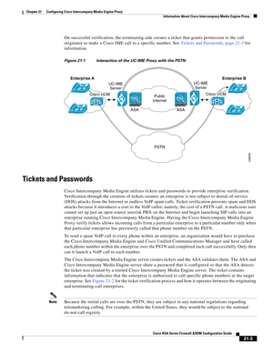 Page 491 
21-3
Cisco ASA Series Firewall ASDM Configuration Guide
 
Chapter 21      Configuring Cisco Intercompany Media Engine Proxy
  Information About Cisco Intercompany Media Engine Proxy
On successful verification, the terminating side creates a ticket that grants permission to the call 
originator to make a Cisco IME call to a specific number. See Tickets and Passwords, page 21-3 for 
information.
Figure 21-1 Interaction of the UC-IME Proxy with the PSTN
Tickets and Passwords
Cisco Intercompany Media...