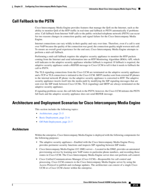 Page 493 
21-5
Cisco ASA Series Firewall ASDM Configuration Guide
 
Chapter 21      Configuring Cisco Intercompany Media Engine Proxy
  Information About Cisco Intercompany Media Engine Proxy
Call Fallback to the PSTN
Cisco Intercompany Media Engine provides features that manage the QoS on the Internet, such as the 
ability to monitor QoS of the RTP traffic in real-time and fallback to PSTN automatically if problems 
arise. Call fallback from Internet VoIP calls to the public switched telephone network (PSTN)...