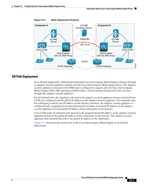 Page 495 
21-7
Cisco ASA Series Firewall ASDM Configuration Guide
 
Chapter 21      Configuring Cisco Intercompany Media Engine Proxy
  Information About Cisco Intercompany Media Engine Proxy
Figure 21-4 Basic Deployment Scenario
Off Path Deployment
In an off path deployment, inbound and outbound Cisco Intercompany Media Engine calls pass through 
an adaptive security appliance enabled with the Cisco Intercompany Media Engine Proxy. The adaptive 
security appliance is located in the DMZ and is configured to...