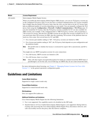 Page 497 
21-9
Cisco ASA Series Firewall ASDM Configuration Guide
 
Chapter 21      Configuring Cisco Intercompany Media Engine Proxy
  Guidelines and Limitations
For more information about licensing, see Chapter 5, “Managing Feature Licenses for Cisco ASA 
Version 7.1,” in the general operations configuration guide.
Guidelines and Limitations
Context Mode Guidelines
Supported in single context mode only.
Firewall Mode Guidelines
Supported in routed firewall mode only.
IPv6 Guidelines
Does not support IPv6...