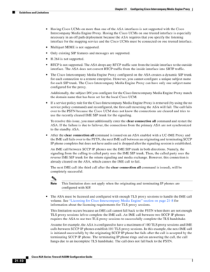 Page 498 
21-10
Cisco ASA Series Firewall ASDM Configuration Guide
 
Chapter 21      Configuring Cisco Intercompany Media Engine Proxy
  Guidelines and Limitations
Having Cisco UCMs on more than one of the ASA interfaces is not supported with the Cisco 
Intercompany Media Engine Proxy. Having the Cisco UCMs on one trusted interface is especially 
necessary in an off path deployment because the ASA requires that you specify the listening 
interface for the mapping service and the Cisco UCMs must be connected on...