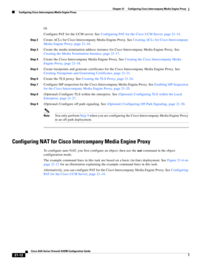 Page 500 
21-12
Cisco ASA Series Firewall ASDM Configuration Guide
 
Chapter 21      Configuring Cisco Intercompany Media Engine Proxy
  Configuring Cisco Intercompany Media Engine Proxy
Or
Configure PAT for the UCM server. See Configuring PAT for the Cisco UCM Server, page 21-14. 
Step 2Create ACLs for Cisco Intercompany Media Engine Proxy. See Creating ACLs for Cisco Intercompany 
Media Engine Proxy, page 21-16.
Step 3Create the media termination address instance for Cisco Intercompany Media Engine Proxy. See...