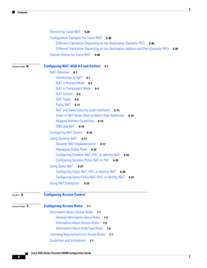 Page 6 
Contents
4
Cisco ASA Series Firewall ASDM Configuration Guide
 
Monitoring Twice NAT5-29
Configuration Examples for Twice NAT5-30
Different Translation Depending on the Destination (Dynamic PAT)5-30
Different Translation Depending on the Destination Address and Port (Dynamic PAT)5-39
Feature History for Twice NAT5-48
CHAPTER 6Configuring NAT (ASA 8.2 and Earlier)6-1
NAT Overview6-1
Introduction to NAT6-1
NAT in Routed Mode6-2
NAT in Transparent Mode6-3
NAT Control6-4
NAT Types6-6
Policy NAT6-11
NAT and...