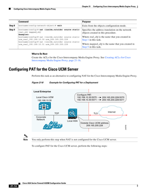 Page 502 
21-14
Cisco ASA Series Firewall ASDM Configuration Guide
 
Chapter 21      Configuring Cisco Intercompany Media Engine Proxy
  Configuring Cisco Intercompany Media Engine Proxy
What to Do Next
Create the ACLs for the Cisco Intercompany Media Engine Proxy. See Creating ACLs for Cisco 
Intercompany Media Engine Proxy, page 21-16. 
Configuring PAT for the Cisco UCM Server
Perform this task as an alternative to configuring NAT for the Cisco Intercompany Media Engine Proxy. 
Figure 21-8 Example for...