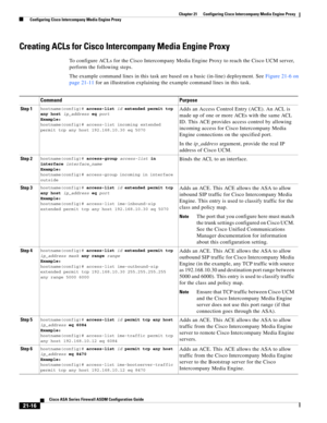 Page 504 
21-16
Cisco ASA Series Firewall ASDM Configuration Guide
 
Chapter 21      Configuring Cisco Intercompany Media Engine Proxy
  Configuring Cisco Intercompany Media Engine Proxy
Creating ACLs for Cisco Intercompany Media Engine Proxy
To configure ACLs for the Cisco Intercompany Media Engine Proxy to reach the Cisco UCM server, 
perform the following steps. 
The example command lines in this task are based on a basic (in-line) deployment. See Figure 21-6 on 
page 21-11 for an illustration explaining the...